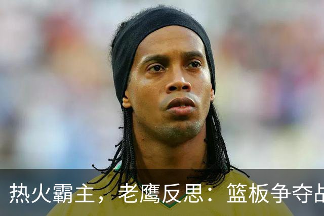 热火霸主，老鹰反思：篮板争夺战简直是一场战争！